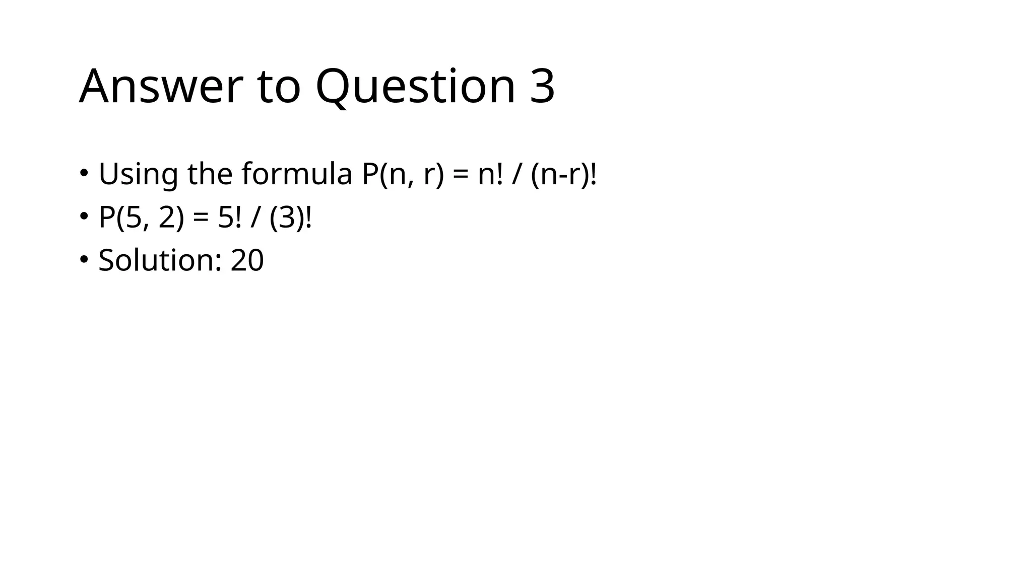 Answer to Question 3
• Using the formula P(n, r) = n! / (n-r)!
• P(5, 2) = 5! / (3)!
• Solution: 20
 