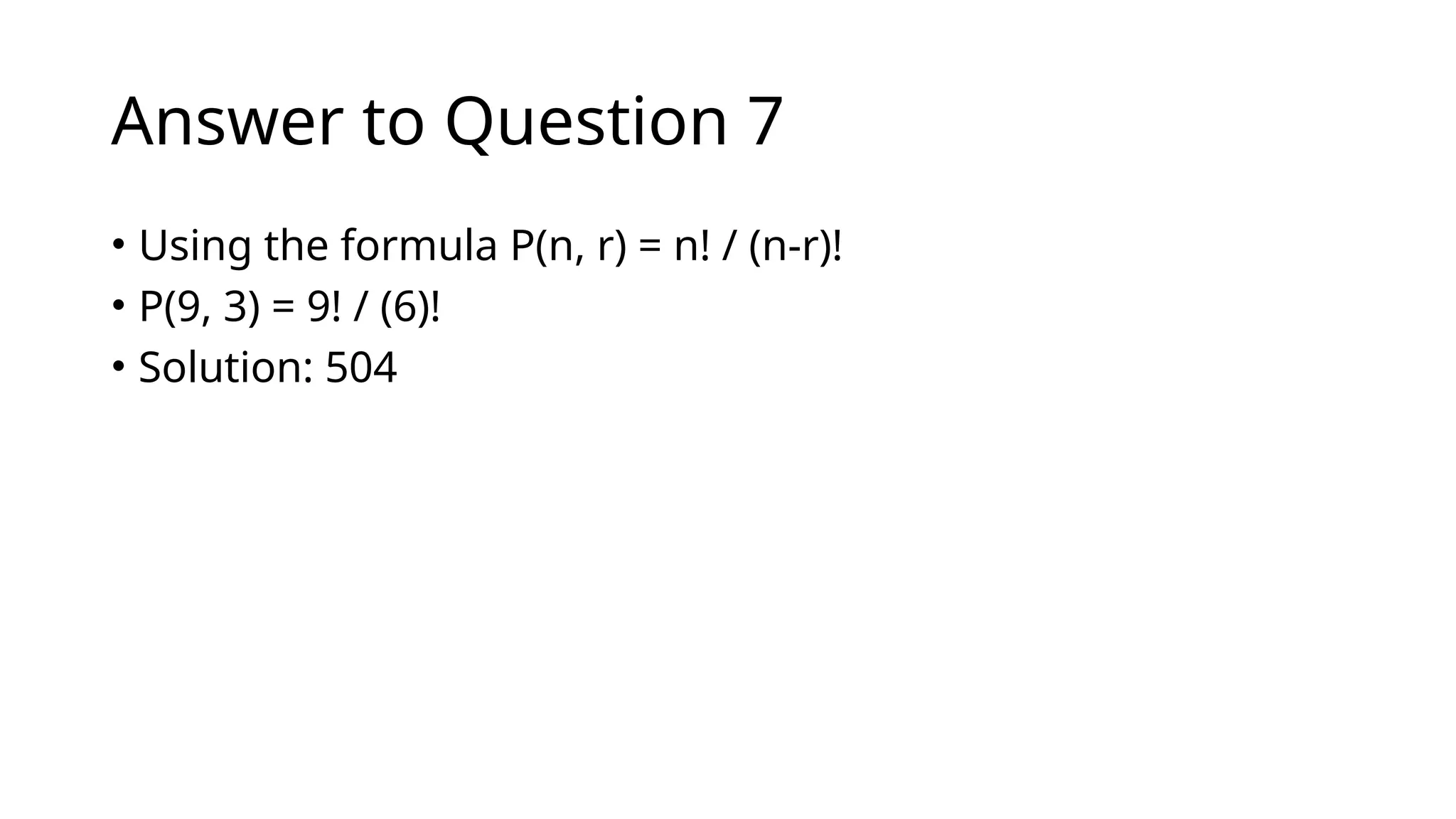 Answer to Question 7
• Using the formula P(n, r) = n! / (n-r)!
• P(9, 3) = 9! / (6)!
• Solution: 504
 