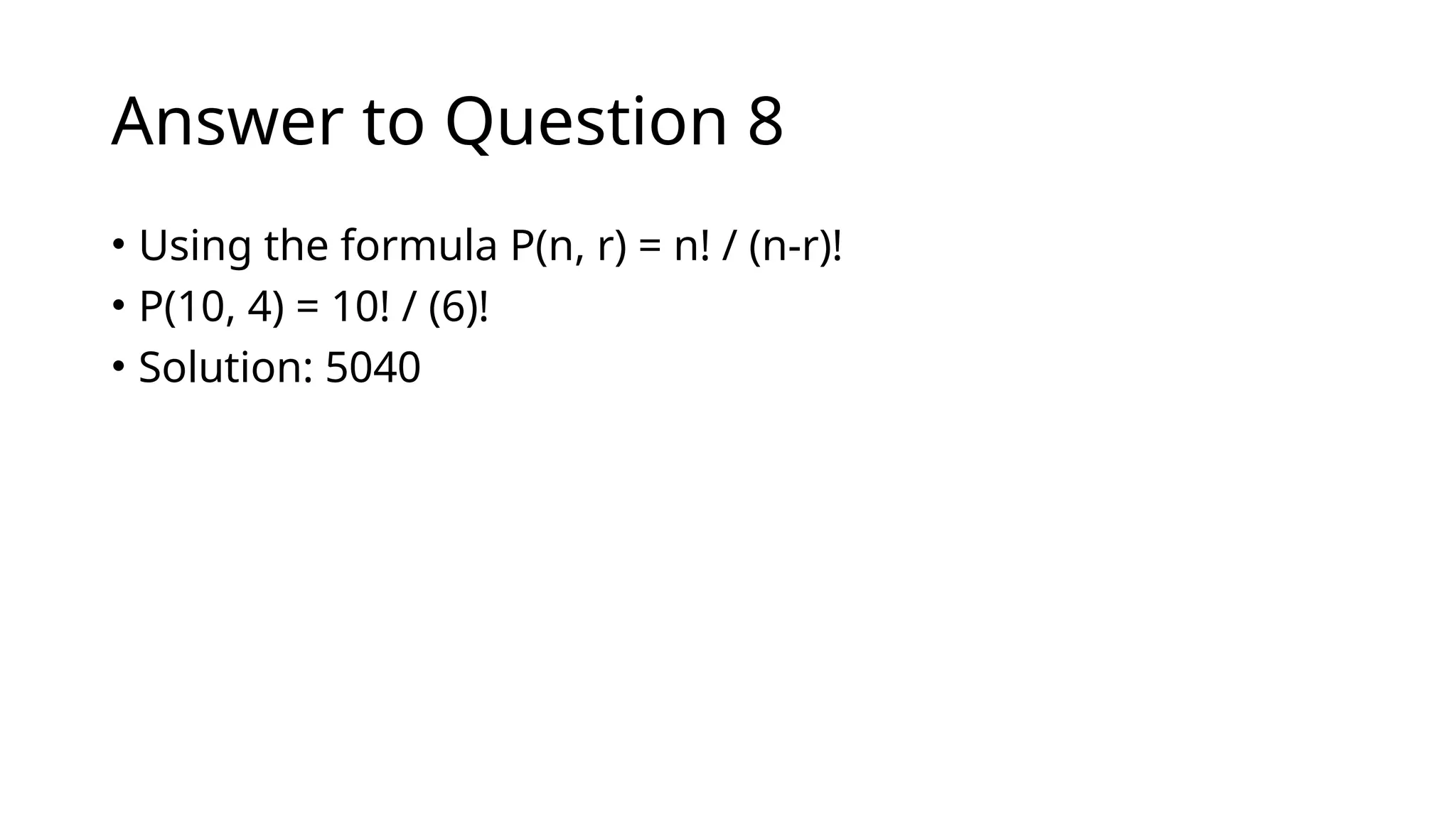 Answer to Question 8
• Using the formula P(n, r) = n! / (n-r)!
• P(10, 4) = 10! / (6)!
• Solution: 5040
 