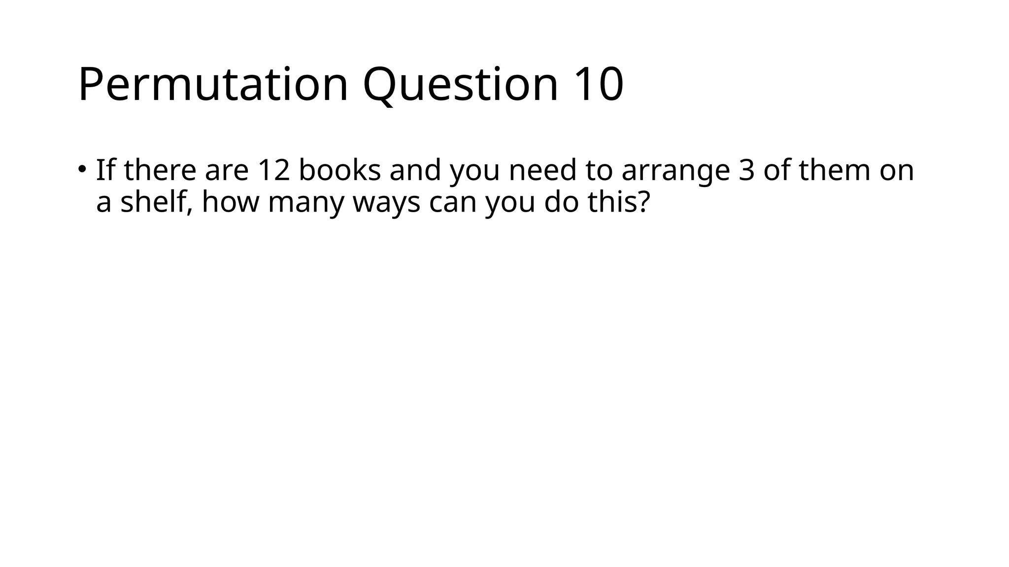 Permutation Question 10
• If there are 12 books and you need to arrange 3 of them on
a shelf, how many ways can you do this?
 