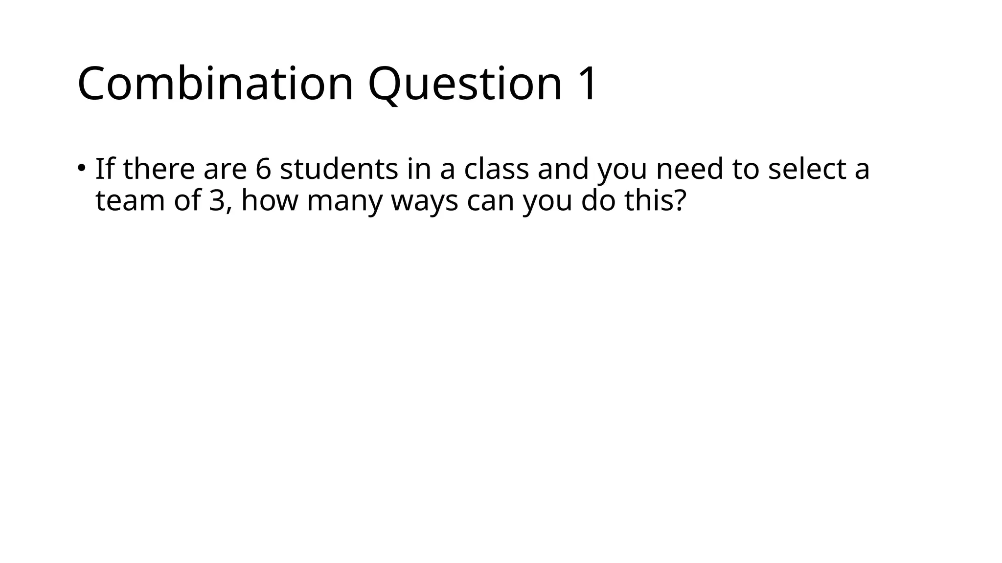 Combination Question 1
• If there are 6 students in a class and you need to select a
team of 3, how many ways can you do this?
 