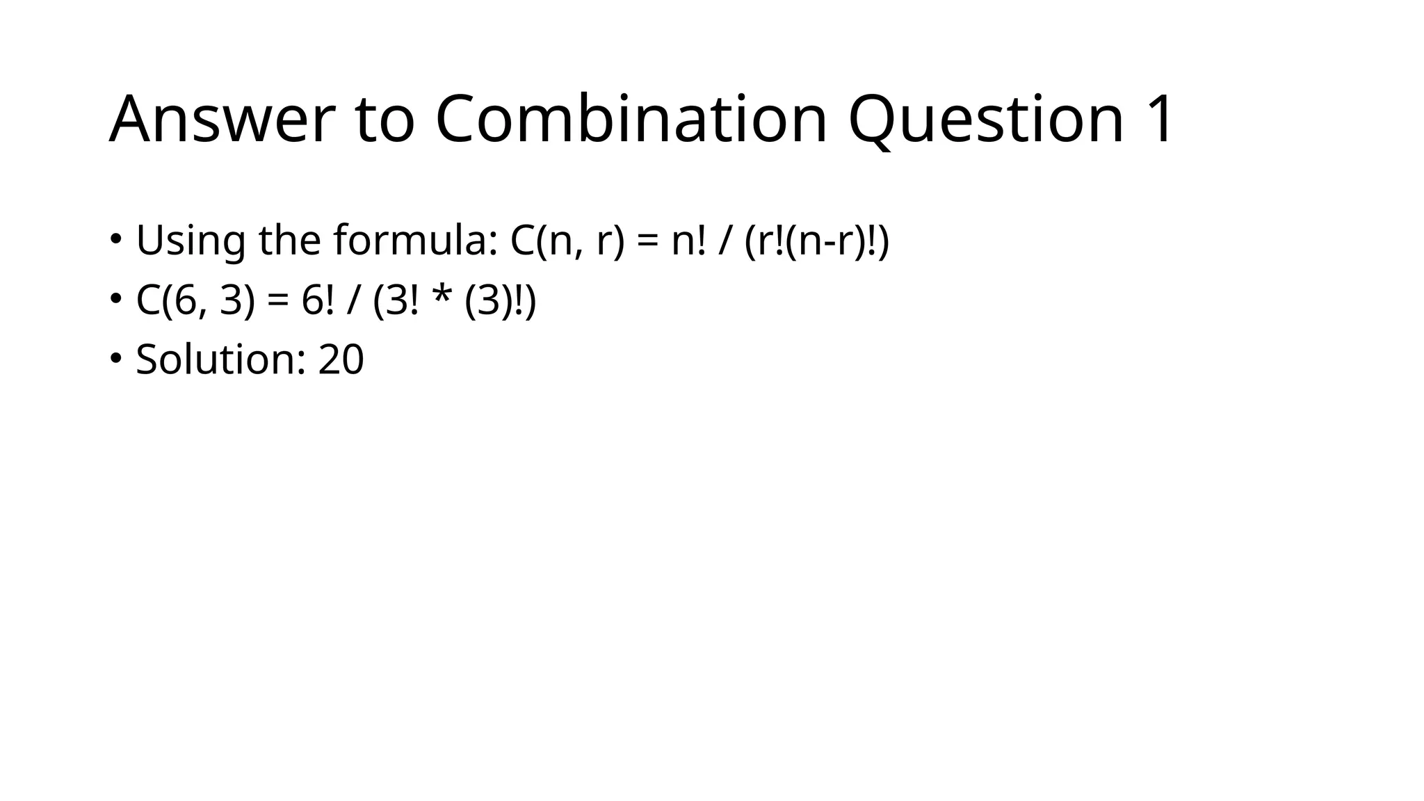 Answer to Combination Question 1
• Using the formula: C(n, r) = n! / (r!(n-r)!)
• C(6, 3) = 6! / (3! * (3)!)
• Solution: 20
 
