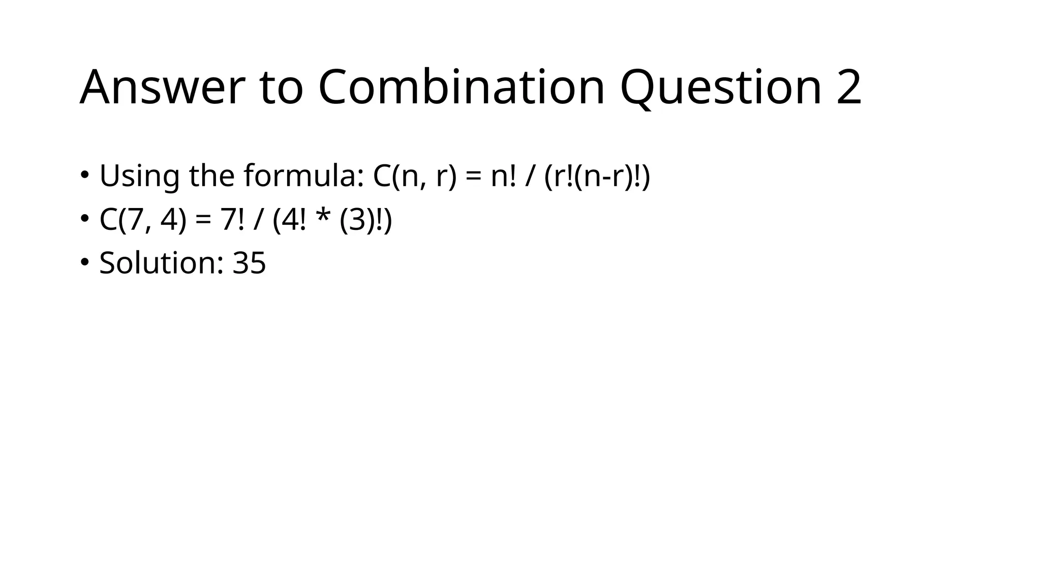 Answer to Combination Question 2
• Using the formula: C(n, r) = n! / (r!(n-r)!)
• C(7, 4) = 7! / (4! * (3)!)
• Solution: 35
 