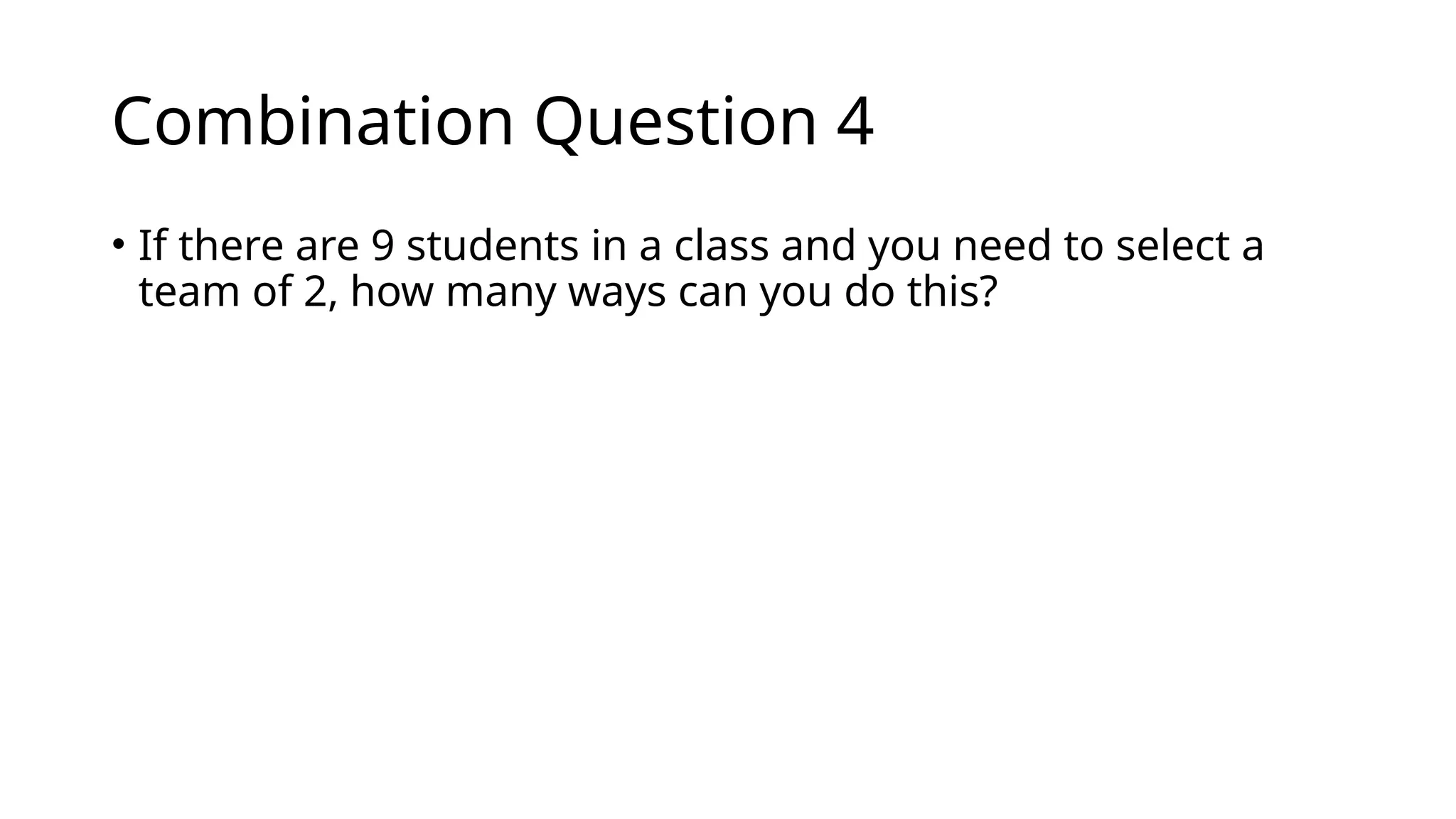 Combination Question 4
• If there are 9 students in a class and you need to select a
team of 2, how many ways can you do this?
 
