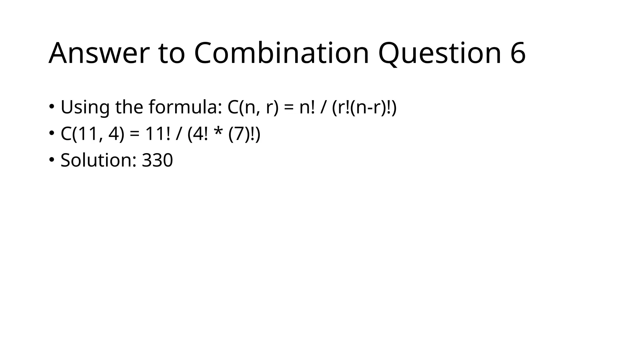 Answer to Combination Question 6
• Using the formula: C(n, r) = n! / (r!(n-r)!)
• C(11, 4) = 11! / (4! * (7)!)
• Solution: 330
 