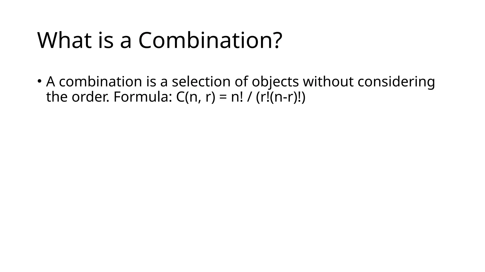 What is a Combination?
• A combination is a selection of objects without considering
the order. Formula: C(n, r) = n! / (r!(n-r)!)
 