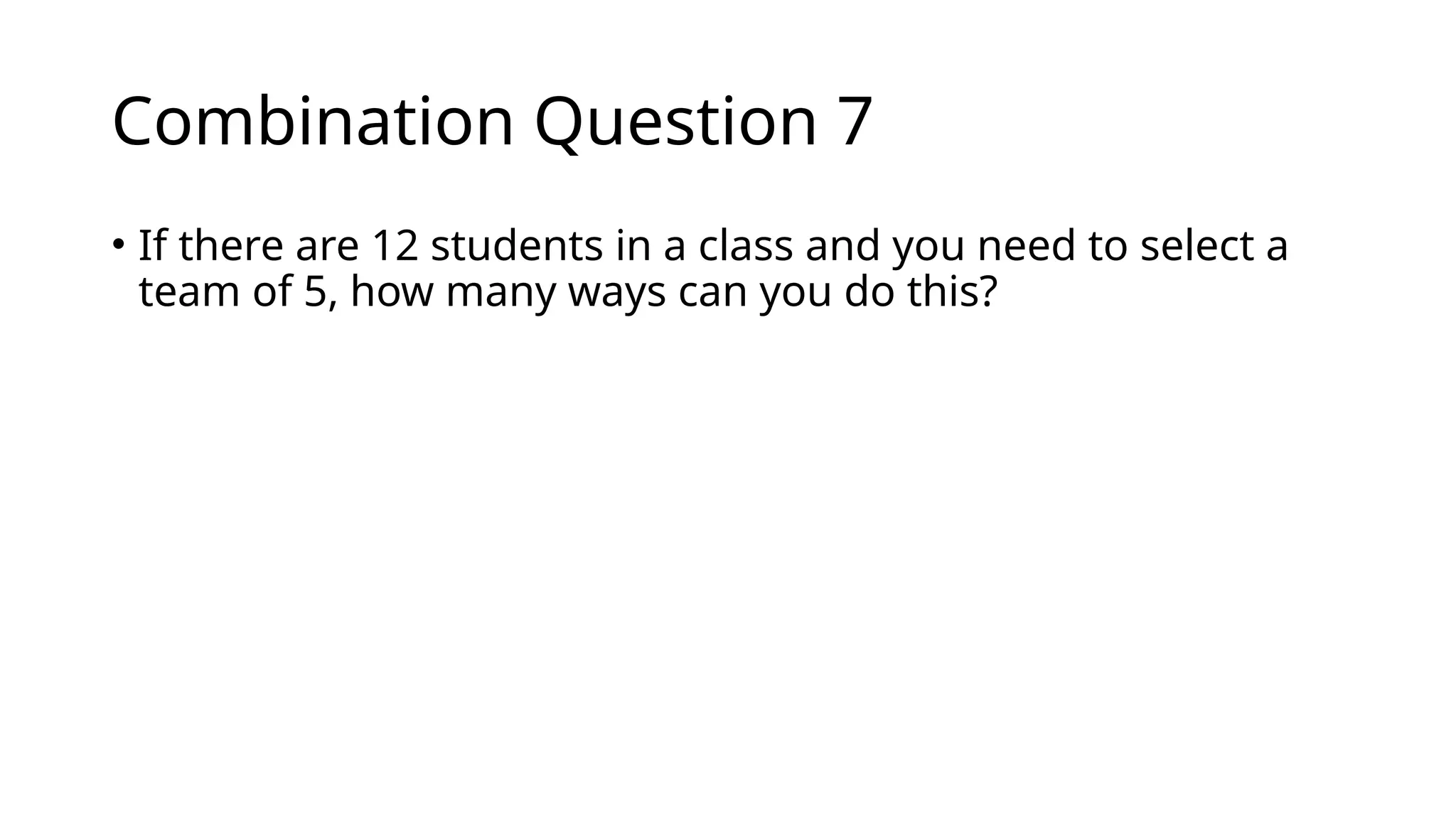 Combination Question 7
• If there are 12 students in a class and you need to select a
team of 5, how many ways can you do this?
 