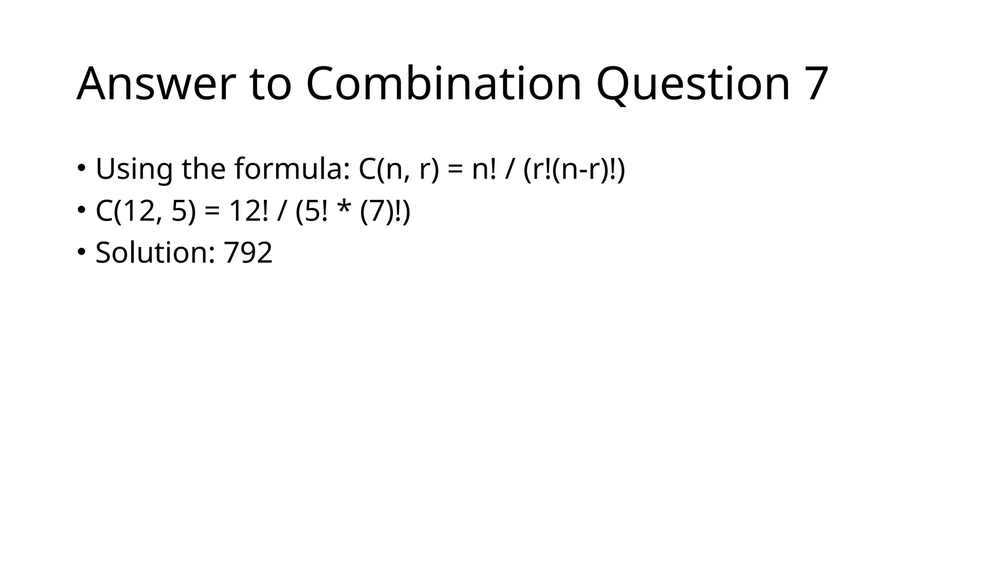 Answer to Combination Question 7
• Using the formula: C(n, r) = n! / (r!(n-r)!)
• C(12, 5) = 12! / (5! * (7)!)
• Solution: 792
 
