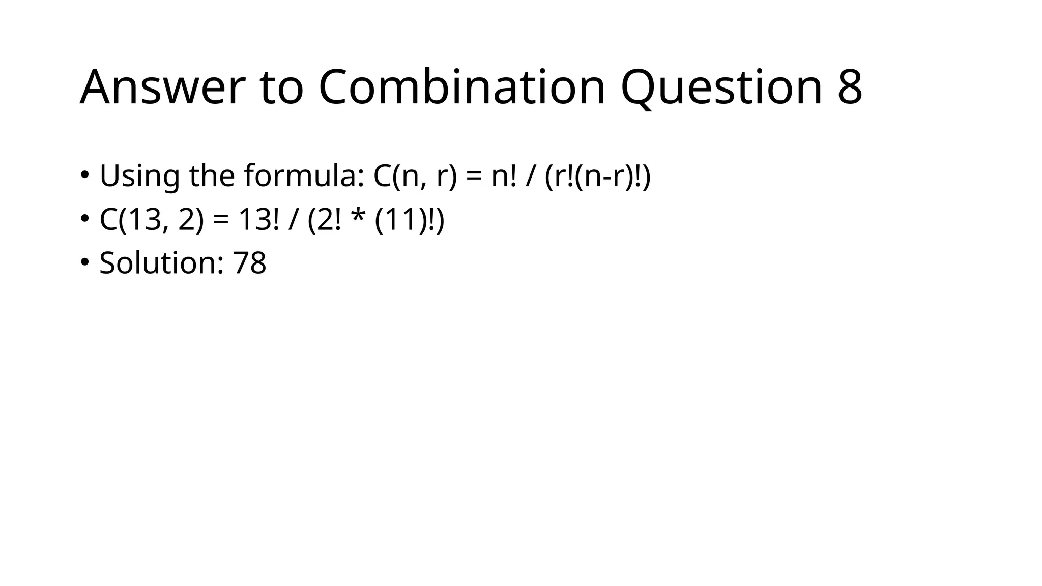 Answer to Combination Question 8
• Using the formula: C(n, r) = n! / (r!(n-r)!)
• C(13, 2) = 13! / (2! * (11)!)
• Solution: 78
 