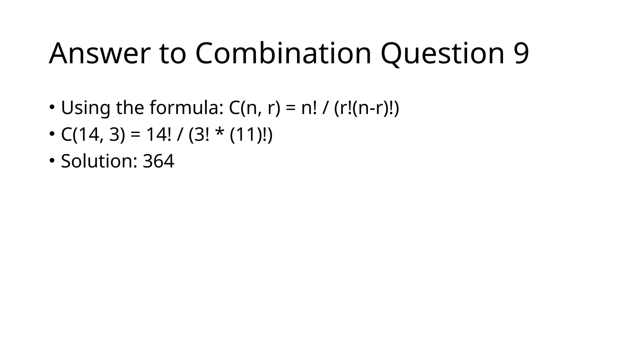 Answer to Combination Question 9
• Using the formula: C(n, r) = n! / (r!(n-r)!)
• C(14, 3) = 14! / (3! * (11)!)
• Solution: 364
 