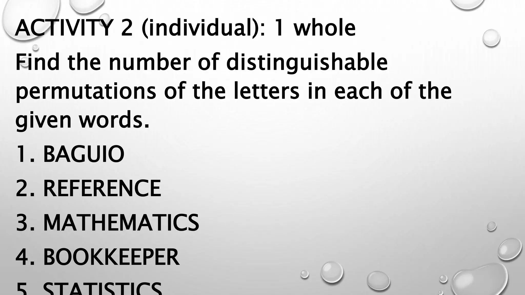 ACTIVITY 2 (individual): 1 whole
Find the number of distinguishable
permutations of the letters in each of the
given words.
1. BAGUIO
2. REFERENCE
3. MATHEMATICS
4. BOOKKEEPER
 