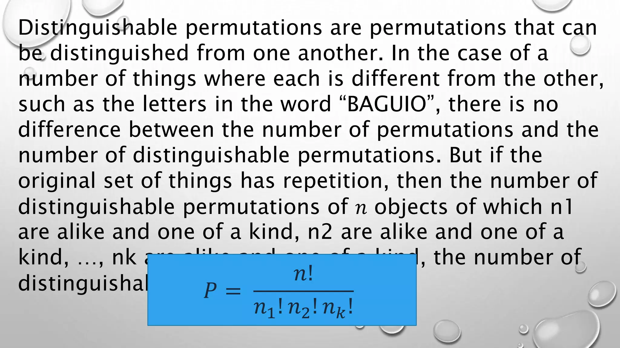 Distinguishable permutations are permutations that can
be distinguished from one another. In the case of a
number of things where each is different from the other,
such as the letters in the word “BAGUIO”, there is no
difference between the number of permutations and the
number of distinguishable permutations. But if the
original set of things has repetition, then the number of
distinguishable permutations of 𝑛 objects of which n1
are alike and one of a kind, n2 are alike and one of a
kind, …, nk are alike and one of a kind, the number of
distinguishable permutations is:
𝑃 =
𝑛!
𝑛1! 𝑛2! 𝑛𝑘!
 