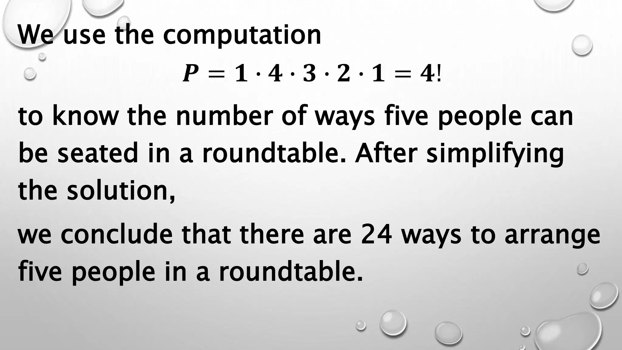 We use the computation
𝑷 = 𝟏 ∙ 𝟒 ∙ 𝟑 ∙ 𝟐 ∙ 𝟏 = 𝟒!
to know the number of ways five people can
be seated in a roundtable. After simplifying
the solution,
we conclude that there are 24 ways to arrange
five people in a roundtable.
 