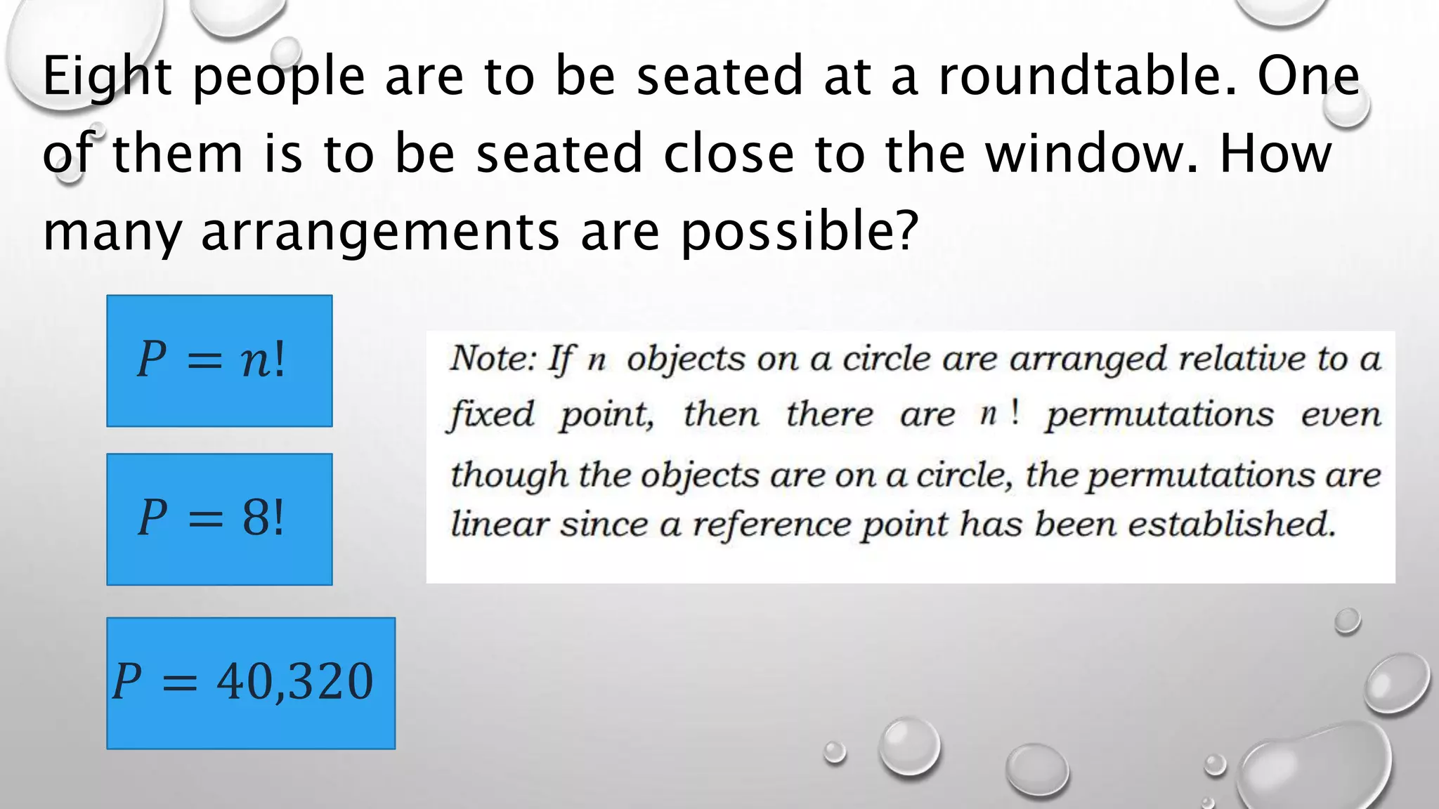 Eight people are to be seated at a roundtable. One
of them is to be seated close to the window. How
many arrangements are possible?
𝑃 = 𝑛!
𝑃 = 8!
𝑃 = 40,320
 