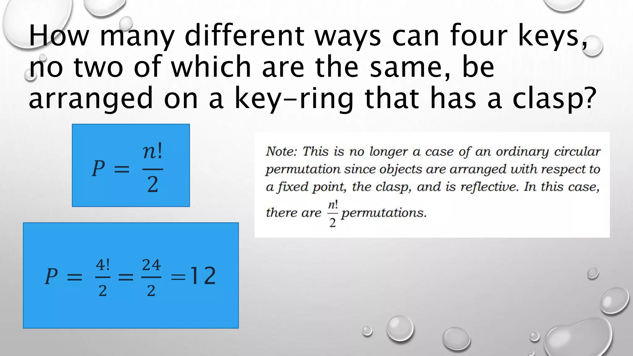 How many different ways can four keys,
no two of which are the same, be
arranged on a key-ring that has a clasp?
𝑃 =
𝑛!
2
𝑃 =
4!
2
=
24
2
=12
 