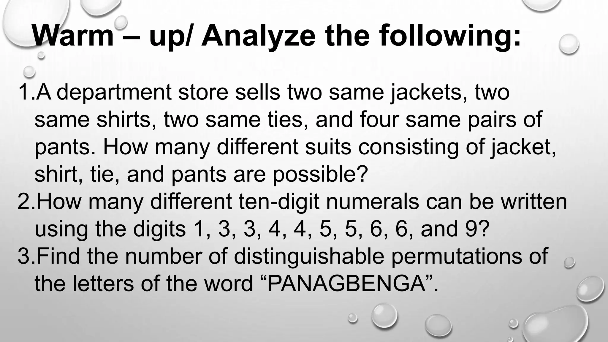 Warm – up/ Analyze the following:
1.A department store sells two same jackets, two
same shirts, two same ties, and four same pairs of
pants. How many different suits consisting of jacket,
shirt, tie, and pants are possible?
2.How many different ten-digit numerals can be written
using the digits 1, 3, 3, 4, 4, 5, 5, 6, 6, and 9?
3.Find the number of distinguishable permutations of
the letters of the word “PANAGBENGA”.
 