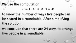 We use the computation
𝑷 = 𝟏 ∙ 𝟒 ∙ 𝟑 ∙ 𝟐 ∙ 𝟏 = 𝟒!
to know the number of ways five people can
be seated in a roundtable. After simplifying
the solution,
we conclude that there are 24 ways to arrange
five people in a roundtable.
 