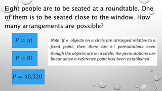 Eight people are to be seated at a roundtable. One
of them is to be seated close to the window. How
many arrangements are possible?
𝑃 = 𝑛!
𝑃 = 8!
𝑃 = 40,320
 