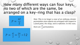 How many different ways can four keys,
no two of which are the same, be
arranged on a key-ring that has a clasp?
𝑃 =
𝑛!
2
𝑃 =
4!
2
=
24
2
=12
 