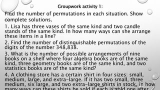 Groupwork activity 1:
Find the number of permutations in each situation. Show
complete solutions.
1. Lisa has three vases of the same kind and two candle
stands of the same kind. In how many ways can she arrange
these items in a line?
2. Find the number of distinguishable permutations of the
digits of the number 348,838.
3. What is the number of possible arrangements of nine
books on a shelf where four algebra books are of the same
kind, three geometry books are of the same kind, and two
statistics books are of the same kind?
4. A clothing store has a certain shirt in four sizes: small,
medium, large, and extra-large. If it has two small, three
medium, six large, and two extra-large shirts in stock, in how
 