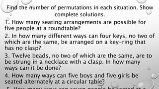 Find the number of permutations in each situation. Show
complete solutions.
1. How many seating arrangements are possible for
five people at a roundtable?
2. In how many different ways can four keys, no two of
which are the same, be arranged on a key-ring that
has no clasp?
3. Twelve beads, no two of which are the same, are to
be strung in a necklace with a clasp. In how many
ways can it be done?
4. How many ways can five boys and five girls be
seated alternately at a circular table?
 