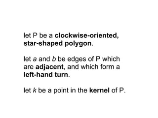 let P be a clockwise-oriented,
star-shaped polygon.

let a and b be edges of P which
are adjacent, and which form a
left-hand turn.

let k be a point in the kernel of P.
 