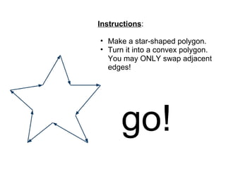 Instructions:

• Make a star-shaped polygon.
• Turn it into a convex polygon.
  You may ONLY swap adjacent
  edges!




      go!
 