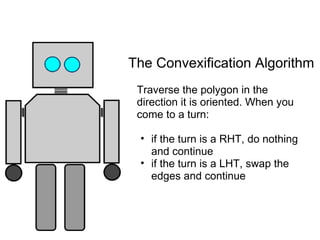 The Convexification Algorithm
 Traverse the polygon in the
 direction it is oriented. When you
 come to a turn:

 • if the turn is a RHT, do nothing
   and continue
 • if the turn is a LHT, swap the
   edges and continue
 