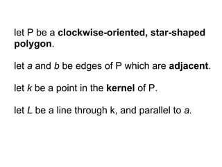 let P be a clockwise-oriented, star-shaped
polygon.

let a and b be edges of P which are adjacent.

let k be a point in the kernel of P.

let L be a line through k, and parallel to a.
 