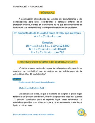 COMBINACIONES Y PERMUTACIONES
4
El uso de las técnicas de conteo en la vida cotidiana
FÓRMULAS
A continuación obtendremos las fórmulas de permutaciones y de
combinaciones, pero antes recordaremos el concepto anterior de n!
(notación factorial, tratado en la actividad 3), ya que está involucrado en
las fórmulas que se obtendrán y usarán para la resolución de problemas.
n!= producto desde la unidad hasta el valor que ostenta n.
n! = 1 x 2 x 3 x 4 x ... x n
Ejemplos:
10! = 1 x 2 x 3 x 4 x ... x 10=3,628,800
8! = 1 x 2 x 3 x 4 x ... x 8=40,320
6! = 1 x 2 x 3 x 4 x ... x 6=720
OBTENCIÓN DE FÓRMULA DE PERMUTACIONES
¿Cuántas maneras existen de asignar los ocho primeros lugares de un
concurso de creatividad que se realiza en las instalaciones de la
universidad, si hay 18 participantes?
Solución
Haciendo uso del principio multiplicativo:
18x17x16x15x14x13x12x11 =
Esta solución se debe, a que al momento de asignar el primer lugar
tenemos a 18 posibles candidatos, una vez asignado ese lugar nos quedan
17 posibles candidatos para el segundo lugar, luego tendríamos 16
candidatos posibles para el tercer lugar y así sucesivamente hasta llegar
hasta el octavo lugar.
 