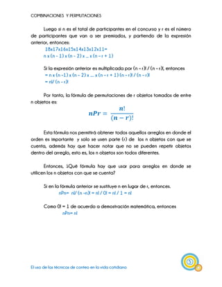 COMBINACIONES Y PERMUTACIONES
5
El uso de las técnicas de conteo en la vida cotidiana
Luego si n es el total de participantes en el concurso y r es el número
de participantes que van a ser premiados, y partiendo de la expresión
anterior, entonces:
18x17x16x15x14x13x12x11=
n x (n - 1) x (n - 2) x ... x (n – r + 1)
Si la expresión anterior es multiplicada por (n – r)! / (n – r)!, entonces
= n x (n –1) x (n – 2) x .... x (n – r + 1) (n – r)! / (n – r)!
= n!/ (n – r)!
Por tanto, la fórmula de permutaciones de r objetos tomados de entre
n objetos es:
Esta fórmula nos permitirá obtener todos aquellos arreglos en donde el
orden es importante y solo se usen parte (r) de los n objetos con que se
cuenta, además hay que hacer notar que no se pueden repetir objetos
dentro del arreglo, esto es, los n objetos son todos diferentes.
Entonces, ¿Qué fórmula hay que usar para arreglos en donde se
utilicen los n objetos con que se cuenta?
Si en la fórmula anterior se sustituye n en lugar de r, entonces.
nPn= n!/ (n –n)! = n! / 0! = n! / 1 = n!
Como 0! = 1 de acuerdo a demostración matemática, entonces
nPn= n!
 