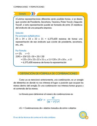 COMBINACIONES Y PERMUTACIONES
6
El uso de las técnicas de conteo en la vida cotidiana
Ejemplo .
.
¿Cuántas representaciones diferentes serán posibles formar, si se desea
que consten de Presidente, Secretario, Tesorero, Primer Vocal y Segundo
Vocal?, sí esta representación puede ser formada de entre 25 miembros
del sindicato de una pequeña empresa.
Solución
Por principio multiplicativo:
25 x 24 x 23 x 22 x 21 = 6,375,600 maneras de formar una
representación de ese sindicato que conste de presidente, secretario,
etc., etc.
Por Fórmula:
n = 25, r = 5
25P5 = 25!/ (25 –5)! = 25! / 20!
= (25 x 24 x 23 x 22 x 21 x....x 1) / (20 x 19 x 18 x ... x 1)
= 6,375,600 maneras de formar la representación
x N3 x N4 = 2 x 3 x 2 x 1 = 12 maneras de
construir la casa
OBTENCIÓN DE FÓRMULA DE COMBINACIONES
Como ya se mencionó anteriormente, una combinación, es un arreglo
de elementos en donde no nos interesa el lugar o posición que ocupan los
mismos dentro del arreglo. En una combinación nos interesa formar grupos y
el contenido de los mismos.
La fórmula para determinar el número de combinaciones es:
nCr = Combinaciones de r objetos tomados de entre n objetos
 