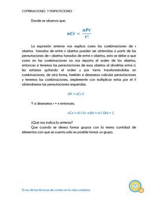 COMBINACIONES Y PERMUTACIONES
7
El uso de las técnicas de conteo en la vida cotidiana
Donde se observa que:
La expresión anterior nos explica como las combinaciones de r
objetos tomados de entre n objetos pueden ser obtenidas a partir de las
permutaciones de r objetos tomados de entre n objetos, esto se debe a que
como en las combinaciones no nos importa el orden de los objetos,
entonces si tenemos las permutaciones de esos objetos al dividirlas entre r!,
les estamos quitando el orden y por tanto transformándolas en
combinaciones, de otra forma, también si deseamos calcular permutaciones
y tenemos las combinaciones, simplemente con multiplicar estas por el r!
obtendremos las permutaciones requeridas.
nPr = nCr r!
Y si deseamos r = n entonces;
nCn = n! / (n –n)!n! = n! / 0!n! = 1
¿Qué nos indica lo anterior?
Que cuando se desea formar grupos con la misma cantidad de
elementos con que se cuenta solo es posible formar un grupo.
 