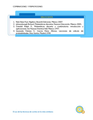 COMBINACIONES Y PERMUTACIONES
9
El uso de las técnicas de conteo en la vida cotidiana
BIBLIOGRAFÍA
1. Klein Rees Paul. Algebra. Reverté Ediciones. México 2007.
2. Johnsonbaugh Richard. Matemáticas discretas. Pearson Educación. México 2005.
3. Grimaldi Ralph P., Matemáticas discreta y combinatoria: introducción y
aplicaciones. Ed. Pearson Prentice Hall. México 1997.
4. Quesada Paloma V., García Pérez Alfonso. Lecciones de cálculo de
probabilidades. Díaz Santos. Madrid 1998
 