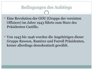 Bedingungen des Aufstiegs Eine Revolution der GOU (Gruppe der vereinten Offiziere) im Jahre 1943 führte zum Sturz des Präsidenten Castillo. Von 1943 bis 1946 wurden die Angehörigen dieser Gruppe Rawson, Ramírez und Farrell Präsidenten, keiner allerdings demokratisch gewählt.  
