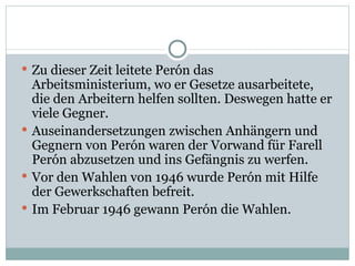 Zu dieser Zeit leitete Perón das Arbeitsministerium, wo er Gesetze ausarbeitete, die den Arbeitern helfen sollten. Deswegen hatte er viele Gegner. Auseinandersetzungen zwischen Anhängern und Gegnern von Perón waren der Vorwand für Farell Perón abzusetzen und ins Gefängnis zu werfen. Vor den Wahlen von 1946 wurde Perón mit Hilfe der Gewerkschaften befreit.  Im Februar 1946 gewann Perón die Wahlen. 
