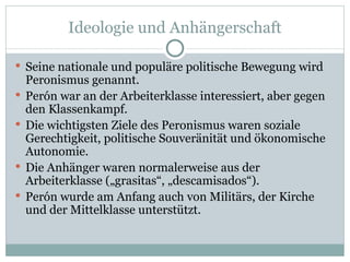 Ideologie und Anhängerschaft Seine nationale und populäre politische Bewegung wird Peronismus genannt. Perón war an der Arbeiterklasse interessiert, aber gegen den Klassenkampf. Die wichtigsten Ziele des Peronismus waren soziale Gerechtigkeit, politische Souveränität und ökonomische Autonomie. Die Anhänger waren normalerweise aus der Arbeiterklasse („grasitas“, „descamisados“). Perón wurde am Anfang auch von Militärs, der Kirche und der Mittelklasse unterstützt. 