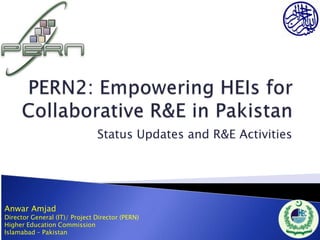 Status Updates and R&E Activities




Anwar Amjad
Director General (IT)/ Project Director (PERN)
Higher Education Commission
Islamabad – Pakistan
 