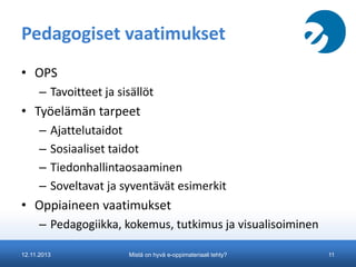 Pedagogiset vaatimukset
• OPS
– Tavoitteet ja sisällöt

• Työelämän tarpeet
–
–
–
–

Ajattelutaidot
Sosiaaliset taidot
Tiedonhallintaosaaminen
Soveltavat ja syventävät esimerkit

• Oppiaineen vaatimukset
– Pedagogiikka, kokemus, tutkimus ja visualisoiminen
12.11.2013

Mistä on hyvä e-oppimateriaali tehty?

11

 