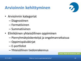 Arvioinnin kehittyminen
• Arvioinnin kategoriat
– Diagnostinen
– Formatiivinen
– Summatiivinen

• Elinikäinen yhteisöllinen oppiminen
– Pienryhmätyöskentelyä ja ongelmanratkaisua
– Oppimispäiväkirjat
– E-portfoliot
– Yhteisöllinen tiedonrakennus
Linturi, Rubin & Airaksinen, 2011
12.11.2013

Mistä on hyvä e-oppimateriaali tehty?

22

 