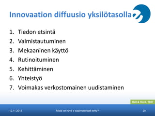 Innovaation diffuusio yksilötasolla
1.
2.
3.
4.
5.
6.
7.

Tiedon etsintä
Valmistautuminen
Mekaaninen käyttö
Rutinoituminen
Kehittäminen
Yhteistyö
Voimakas verkostomainen uudistaminen
Hall & Hord, 1987

12.11.2013

Mistä on hyvä e-oppimateriaali tehty?

29

 