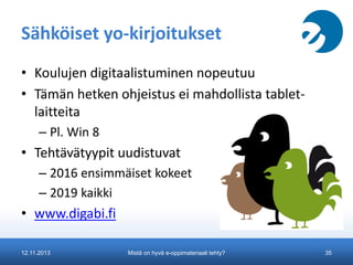 Sähköiset yo-kirjoitukset
• Koulujen digitaalistuminen nopeutuu
• Tämän hetken ohjeistus ei mahdollista tabletlaitteita
– Pl. Win 8

• Tehtävätyypit uudistuvat
– 2016 ensimmäiset kokeet
– 2019 kaikki

• www.digabi.fi
12.11.2013

Mistä on hyvä e-oppimateriaali tehty?

35

 