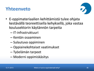Yhteenveto
• E-oppimateriaalien kehittämistä tulee ohjata
kestävällä teoreettisella kehyksellä, joka vastaa
koulusektorin käytännön tarpeita
– IT-infrastruktuuri
– Kentän osaaminen
– Sulautuva oppiminen
– Oppiainekohtaiset vaatimukset
– Työelämän tarpeet
– Moderni oppimiskäsitys
12.11.2013

Mistä on hyvä e-oppimateriaali tehty?

36

 