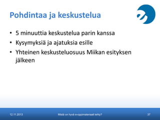 Pohdintaa ja keskustelua
• 5 minuuttia keskustelua parin kanssa
• Kysymyksiä ja ajatuksia esille
• Yhteinen keskusteluosuus Miikan esityksen
jälkeen

12.11.2013

Mistä on hyvä e-oppimateriaali tehty?

37

 