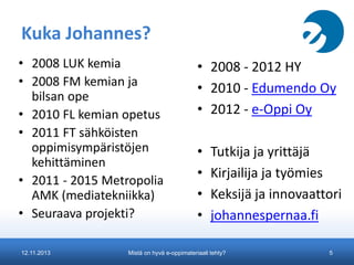Kuka Johannes?
• 2008 LUK kemia
• 2008 FM kemian ja
bilsan ope
• 2010 FL kemian opetus
• 2011 FT sähköisten
oppimisympäristöjen
kehittäminen
• 2011 - 2015 Metropolia
AMK (mediatekniikka)
• Seuraava projekti?
12.11.2013

• 2008 - 2012 HY
• 2010 - Edumendo Oy
• 2012 - e-Oppi Oy
•
•
•
•

Tutkija ja yrittäjä
Kirjailija ja työmies
Keksijä ja innovaattori
johannespernaa.fi

Mistä on hyvä e-oppimateriaali tehty?

5

 