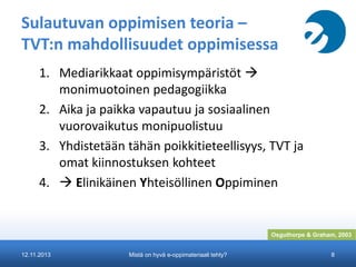 Sulautuvan oppimisen teoria –
TVT:n mahdollisuudet oppimisessa
1. Mediarikkaat oppimisympäristöt 
monimuotoinen pedagogiikka
2. Aika ja paikka vapautuu ja sosiaalinen
vuorovaikutus monipuolistuu
3. Yhdistetään tähän poikkitieteellisyys, TVT ja
omat kiinnostuksen kohteet
4.  Elinikäinen Yhteisöllinen Oppiminen

Osguthorpe & Graham, 2003
12.11.2013

Mistä on hyvä e-oppimateriaali tehty?

8

 