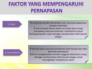  umumnya semakin bertambah usia, irama pernapasannya
   1. Umur
                                         semakin melambat
                        hal ini terjadi karena ketika usia balita atau remaja
                        merupakan masa pertumbuhan, metabolisme tubuh
                   berlangsung labih cepat sehingga membutuhkan lebih banyak
                                               oksigen




                    laki-laki pada umumnya beraktivitas lebih banyak dan lebih
2. Jenis Kelamin                      keras dari perempuan
                   Hal ini mengakibatkan semakin tingginya kebutuhan energi,
                       sehingga membutuhkan lebih banyak oksigen untuk
                                 meningkatkan metabolisme tubuh.
 