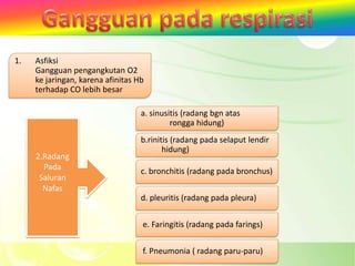 1.   Asfiksi
     Gangguan pengangkutan O2
     ke jaringan, karena afinitas Hb
     terhadap CO lebih besar

                                   a. sinusitis (radang bgn atas
                                            rongga hidung)
                                   b.rinitis (radang pada selaput lendir
                                          hidung)
     2.Radang
       Pada                        c. bronchitis (radang pada bronchus)
      Saluran
       Nafas
                                   d. pleuritis (radang pada pleura)


                                   e. Faringitis (radang pada farings)


                                   f. Pneumonia ( radang paru-paru)
 