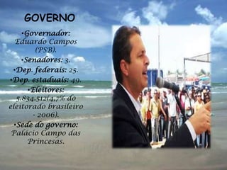 GOVERNO
     •Governador:
  Eduardo Campos
         (PSB).
     •Senadores: 3.
 •Dep. federais: 25.
•Dep. estaduais: 49.
       •Eleitores:
   5.834.512(4,7% do
eleitorado brasileiro
        - 2006).
  •Sede do governo:
 Palácio Campo das
       Princesas.
 