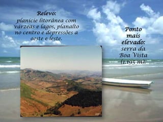 Relevo:
 planície litorânea com
várzeas e lagos, planalto
                              Ponto
no centro e depressões a
      oeste e leste.
                               mais
                             elevado:
                            serra da
                            Boa Vista
                            (1.195 m).
 